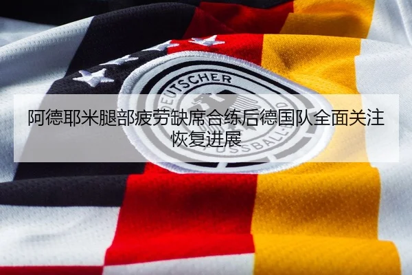 阿德耶米腿部疲劳缺席合练后德国队全面关注恢复进展